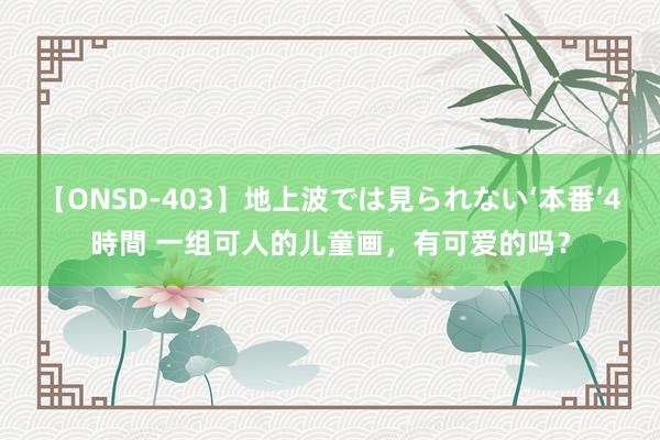 【ONSD-403】地上波では見られない‘本番’4時間 一组可人的儿童画，有可爱的吗？