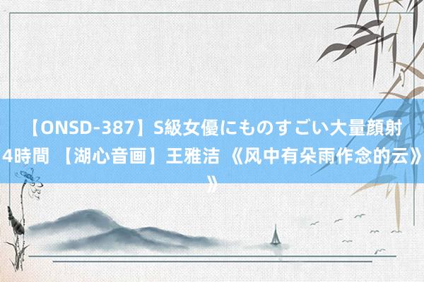 【ONSD-387】S級女優にものすごい大量顔射4時間 【湖心音画】王雅洁 《风中有朵雨作念的云》