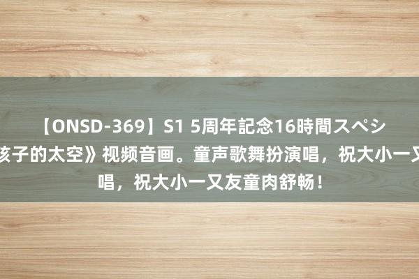 【ONSD-369】S1 5周年記念16時間スペシャル RED 《孩子的太空》视频音画。童声歌舞扮演唱，祝大小一又友童肉舒畅！