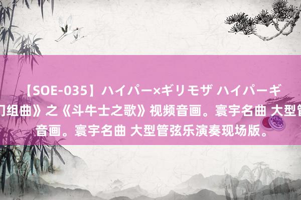 【SOE-035】ハイパー×ギリモザ ハイパーギリモザ Ami 《卡门组曲》之《斗牛士之歌》视频音画。寰宇名曲 大型管弦乐演奏现场版。