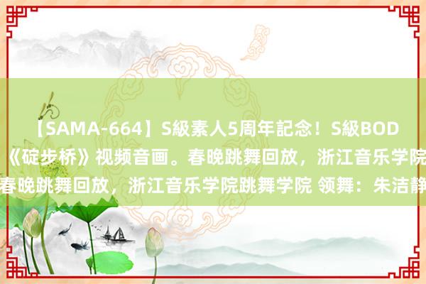 【SAMA-664】S級素人5周年記念！S級BODY中出しBEST30 8時間 《碇步桥》视频音画。春晚跳舞回放，浙江音乐学院跳舞学院 领舞：朱洁静