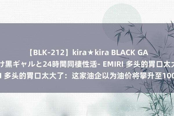 【BLK-212】kira★kira BLACK GAL レンタル痴女GAL-日焼け黒ギャルと24時間同棲性活- EMIRI 多头的胃口太大了：这家油企以为油价将攀升至100好意思元