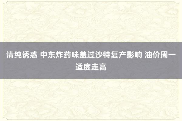 清纯诱惑 中东炸药味盖过沙特复产影响 油价周一适度走高