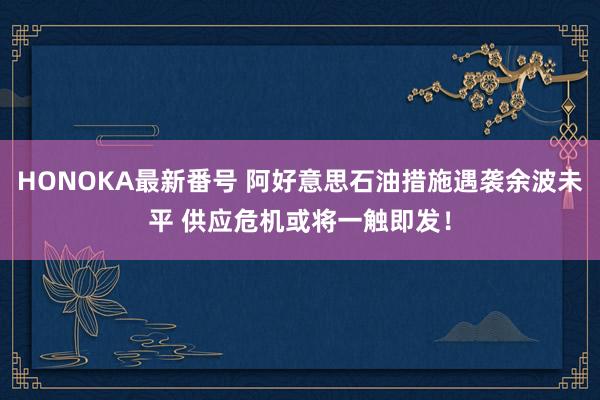 HONOKA最新番号 阿好意思石油措施遇袭余波未平 供应危机或将一触即发！