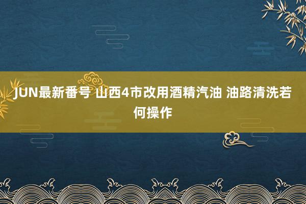 JUN最新番号 山西4市改用酒精汽油 油路清洗若何操作