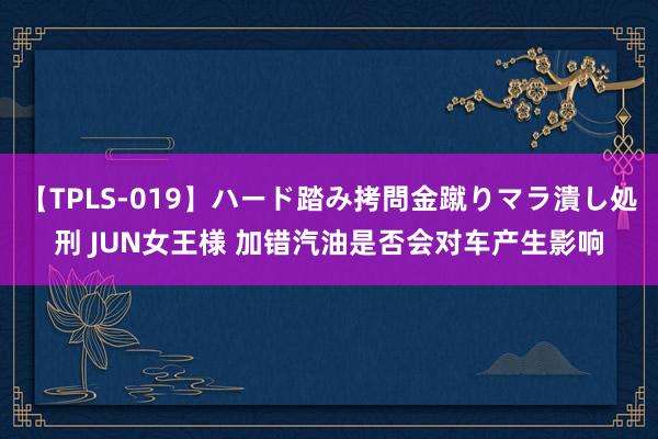 【TPLS-019】ハード踏み拷問金蹴りマラ潰し処刑 JUN女王様 加错汽油是否会对车产生影响