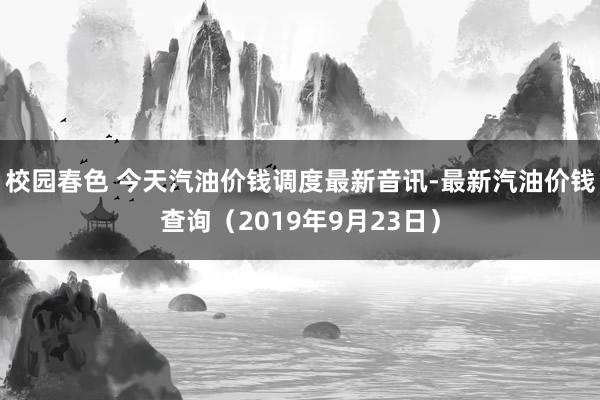 校园春色 今天汽油价钱调度最新音讯-最新汽油价钱查询（2019年9月23日）