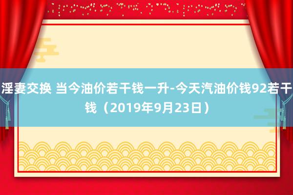 淫妻交换 当今油价若干钱一升-今天汽油价钱92若干钱（2019年9月23日）