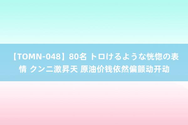 【TOMN-048】80名 トロけるような恍惚の表情 クンニ激昇天 原油价钱依然偏颤动开动