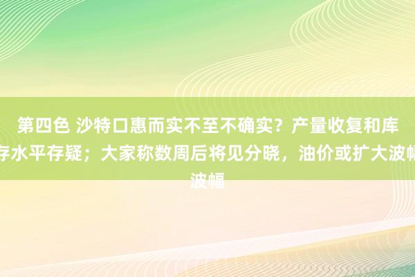 第四色 沙特口惠而实不至不确实？产量收复和库存水平存疑；大家称数周后将见分晓，油价或扩大波幅