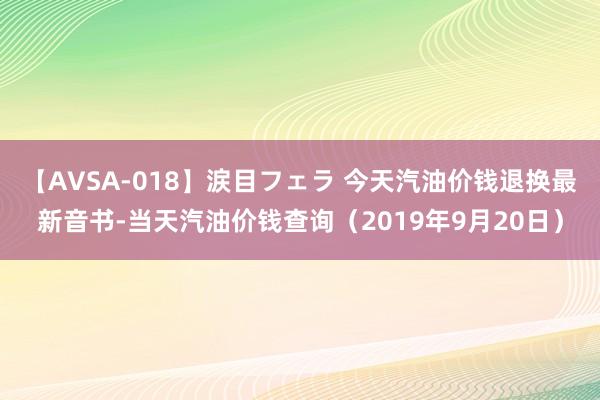 【AVSA-018】涙目フェラ 今天汽油价钱退换最新音书-当天汽油价钱查询（2019年9月20日）