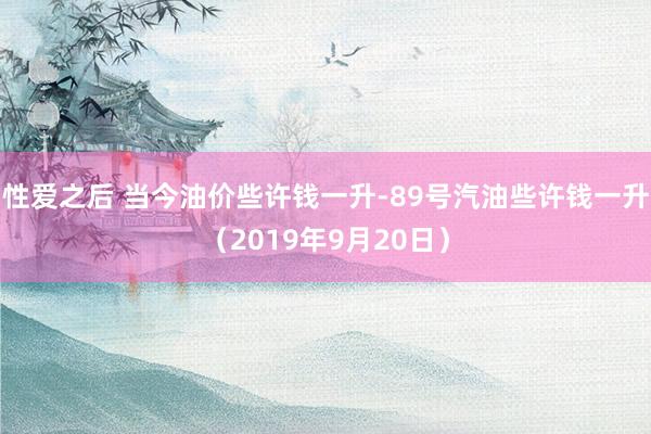 性爱之后 当今油价些许钱一升-89号汽油些许钱一升（2019年9月20日）