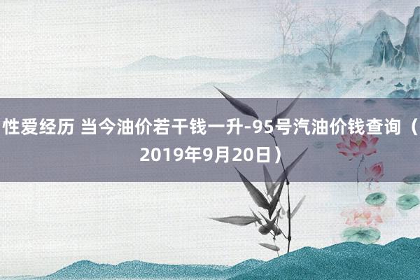 性爱经历 当今油价若干钱一升-95号汽油价钱查询（2019年9月20日）