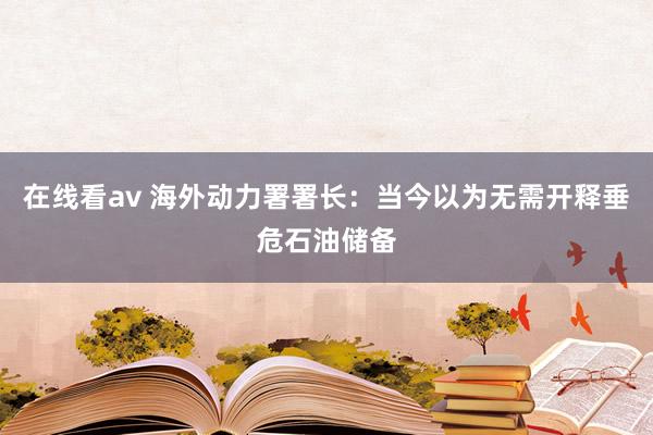 在线看av 海外动力署署长：当今以为无需开释垂危石油储备