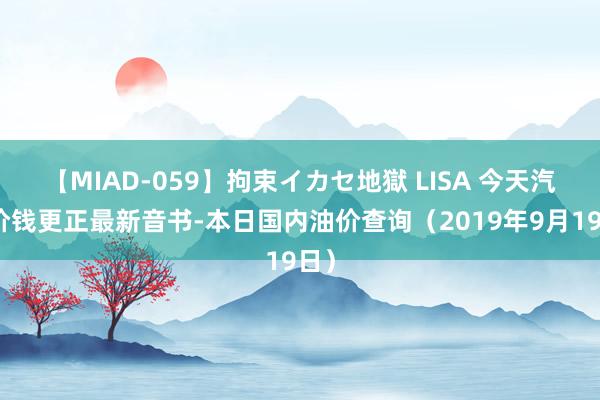 【MIAD-059】拘束イカセ地獄 LISA 今天汽油价钱更正最新音书-本日国内油价查询（2019年9月19日）