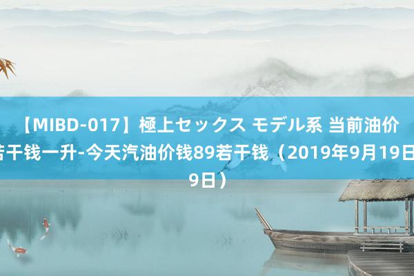 【MIBD-017】極上セックス モデル系 当前油价若干钱一升-今天汽油价钱89若干钱（2019年9月19日）