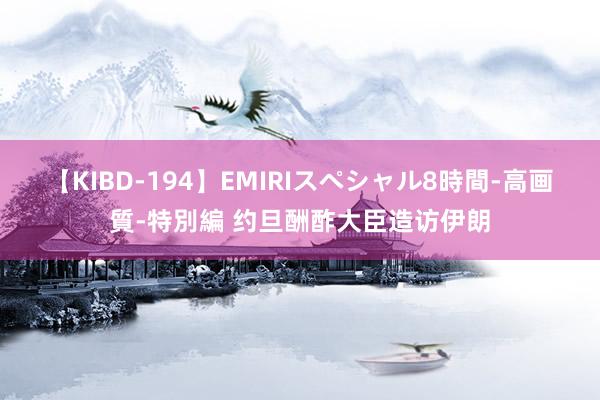 【KIBD-194】EMIRIスペシャル8時間-高画質-特別編 约旦酬酢大臣造访伊朗