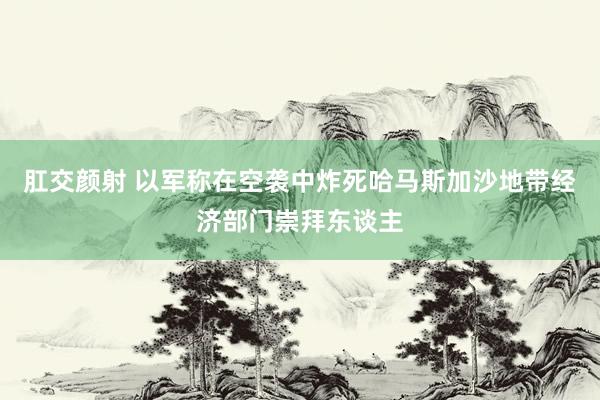 肛交颜射 以军称在空袭中炸死哈马斯加沙地带经济部门崇拜东谈主