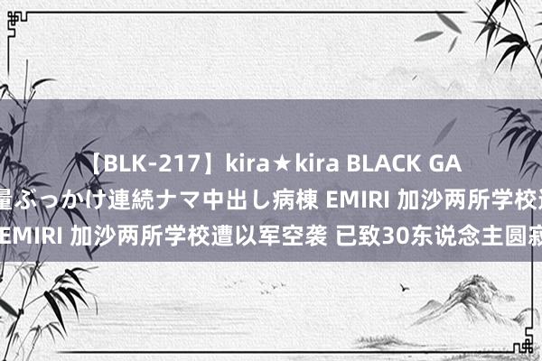 【BLK-217】kira★kira BLACK GAL黒ギャルご奉仕ナース 大量ぶっかけ連続ナマ中出し病棟 EMIRI 加沙两所学校遭以军空袭 已致30东说念主圆寂