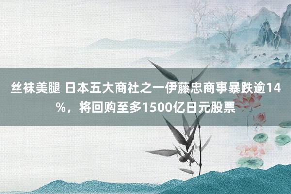 丝袜美腿 日本五大商社之一伊藤忠商事暴跌逾14%，将回购至多1500亿日元股票