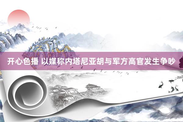 开心色播 以媒称内塔尼亚胡与军方高官发生争吵