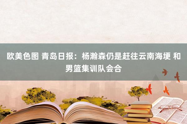 欧美色图 青岛日报：杨瀚森仍是赶往云南海埂 和男篮集训队会合