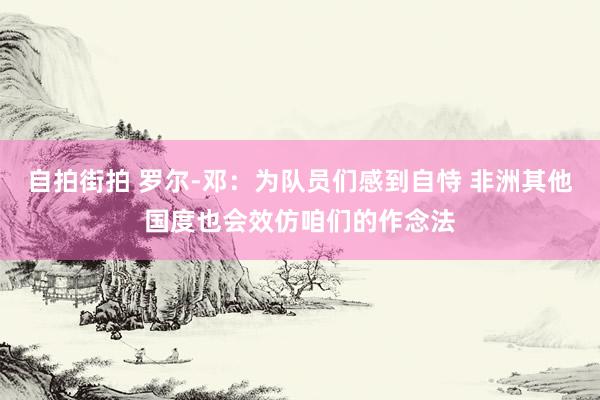 自拍街拍 罗尔-邓：为队员们感到自恃 非洲其他国度也会效仿咱们的作念法