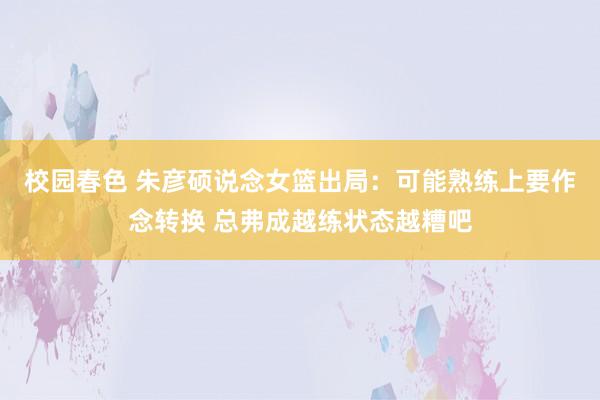 校园春色 朱彦硕说念女篮出局：可能熟练上要作念转换 总弗成越练状态越糟吧