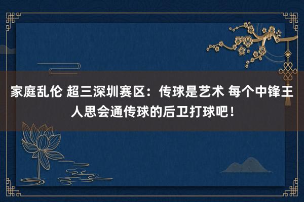 家庭乱伦 超三深圳赛区：传球是艺术 每个中锋王人思会通传球的后卫打球吧！