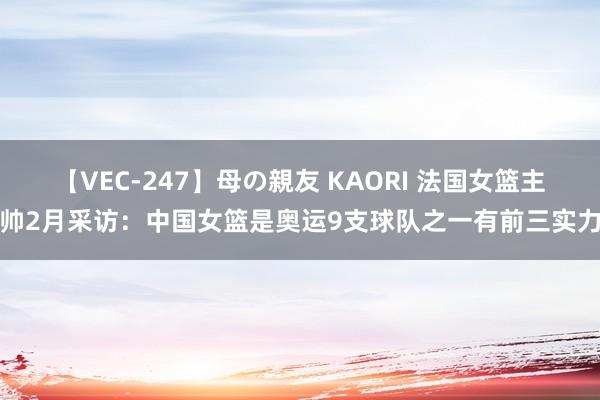 【VEC-247】母の親友 KAORI 法国女篮主帅2月采访：中国女篮是奥运9支球队之一有前三实力