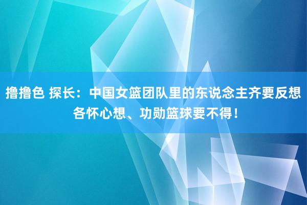 撸撸色 探长：中国女篮团队里的东说念主齐要反想 各怀心想、功勋篮球要不得！