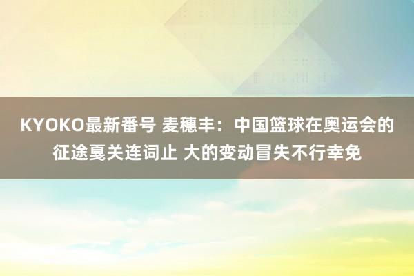 KYOKO最新番号 麦穗丰：中国篮球在奥运会的征途戛关连词止 大的变动冒失不行幸免