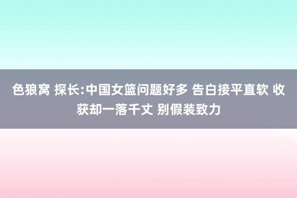 色狼窝 探长:中国女篮问题好多 告白接平直软 收获却一落千丈 别假装致力