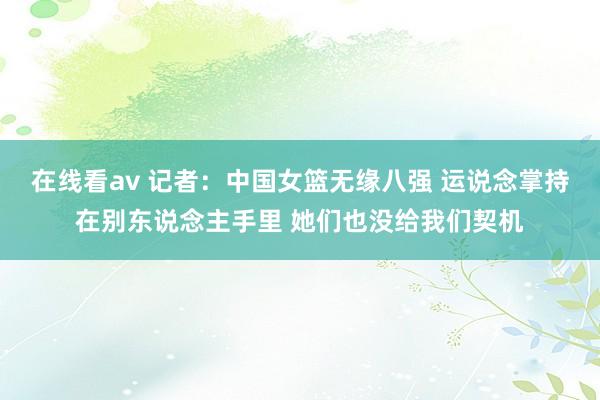 在线看av 记者：中国女篮无缘八强 运说念掌持在别东说念主手里 她们也没给我们契机