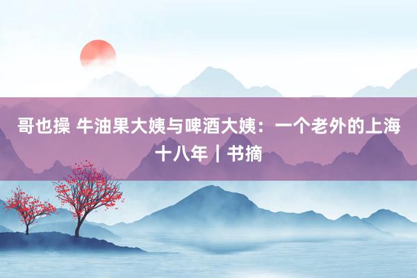 哥也操 牛油果大姨与啤酒大姨：一个老外的上海十八年｜书摘