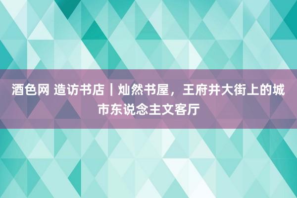 酒色网 造访书店｜灿然书屋，王府井大街上的城市东说念主文客厅