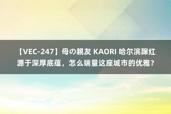 【VEC-247】母の親友 KAORI 哈尔滨蹿红源于深厚底蕴，怎么端量这座城市的优雅？