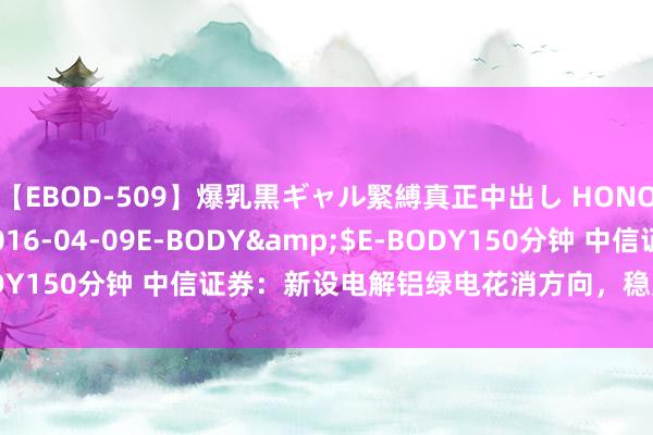 【EBOD-509】爆乳黒ギャル緊縛真正中出し HONOKA</a>2016-04-09E-BODY&$E-BODY150分钟 中信证券：新设电解铝绿电花消方向，稳定消纳再添保险