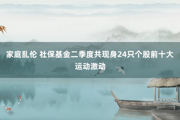 家庭乱伦 社保基金二季度共现身24只个股前十大运动激动