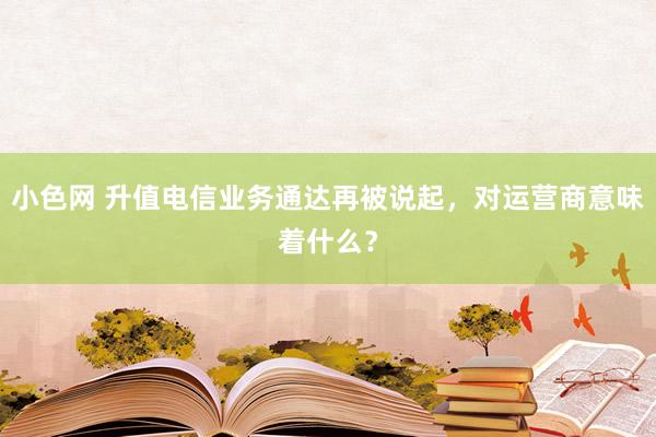 小色网 升值电信业务通达再被说起，对运营商意味着什么？