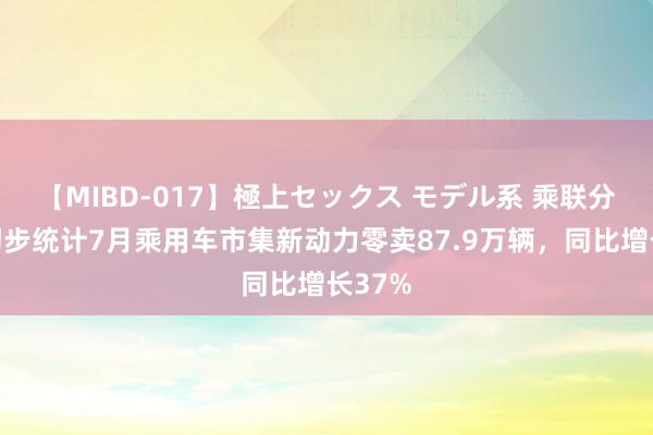 【MIBD-017】極上セックス モデル系 乘联分会：初步统计7月乘用车市集新动力零卖87.9万辆，同比增长37%