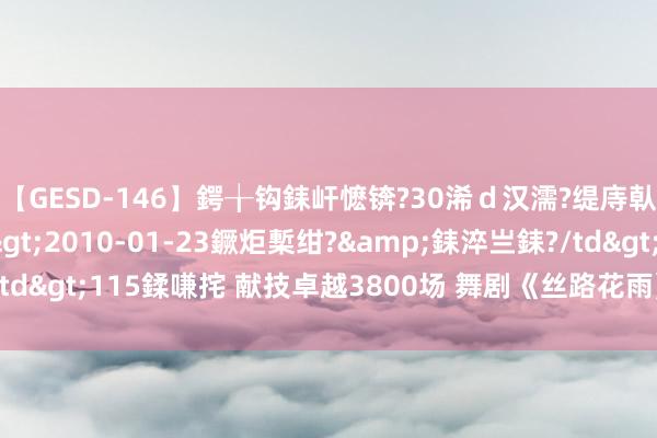 【GESD-146】鍔╁钩銇屽懡锛?30浠ｄ汉濡?缇庤倝銈傝笂銈?3浜?/a>2010-01-23鐝炬槧绀?&銇淬亗銇?/td>115鍒嗛挓 献技卓越3800场 舞剧《丝路花雨》成齐再现敦煌魔力