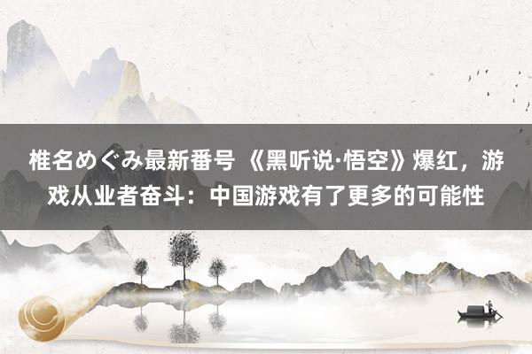 椎名めぐみ最新番号 《黑听说·悟空》爆红，游戏从业者奋斗：中国游戏有了更多的可能性