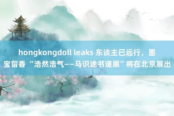 hongkongdoll leaks 东谈主已远行，墨宝留香 “浩然浩气——马识途书道展”将在北京展出