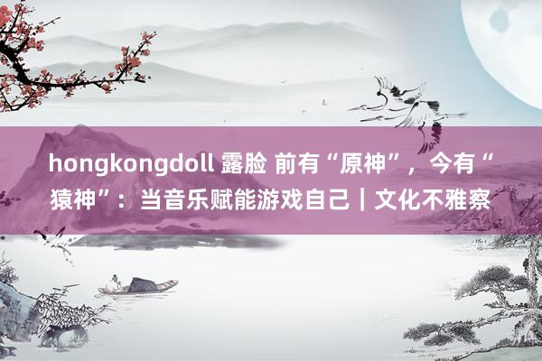 hongkongdoll 露脸 前有“原神”，今有“猿神”：当音乐赋能游戏自己｜文化不雅察