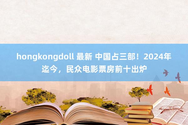 hongkongdoll 最新 中国占三部！2024年迄今，民众电影票房前十出炉