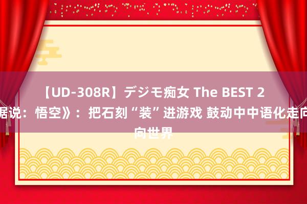 【UD-308R】デジモ痴女 The BEST 2 《黑据说：悟空》：把石刻“装”进游戏 鼓动中中语化走向世界