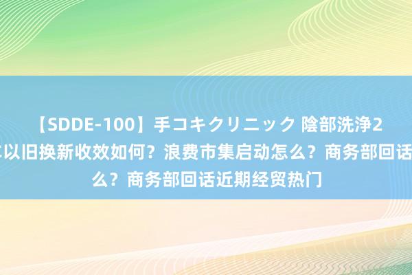 【SDDE-100】手コキクリニック 陰部洗浄20連発SP 汽车以旧换新收效如何？浪费市集启动怎么？商务部回话近期经贸热门