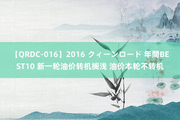 【QRDC-016】2016 クィーンロード 年間BEST10 新一轮油价转机搁浅 油价本轮不转机