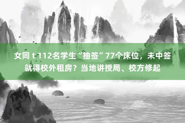 女同 t 112名学生“抽签”77个床位，未中签就得校外租房？当地讲授局、校方修起